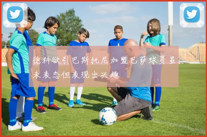 德科欲引巴斯托尼加盟巴萨球员虽未表态但表现出兴趣