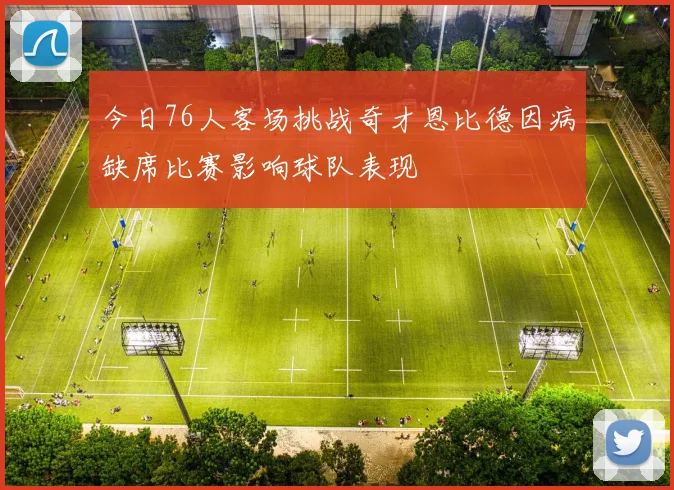 今日76人客场挑战奇才恩比德因病缺席比赛影响球队表现