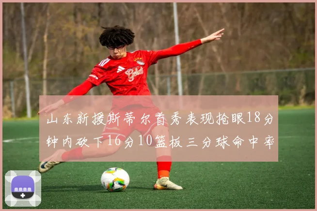 山东新援斯蒂尔首秀表现抢眼18分钟内砍下16分10篮板三分球命中率高达66