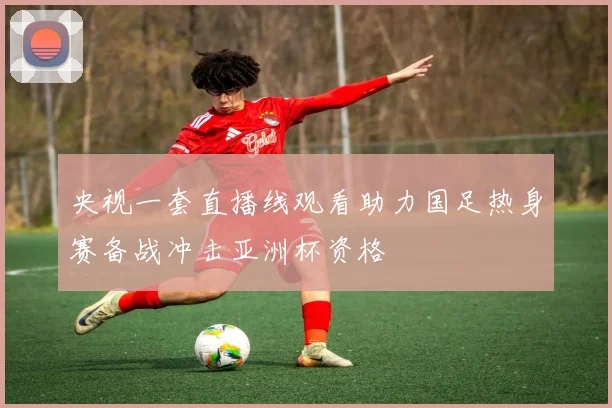 央视一套直播线观看助力国足热身赛备战冲击亚洲杯资格