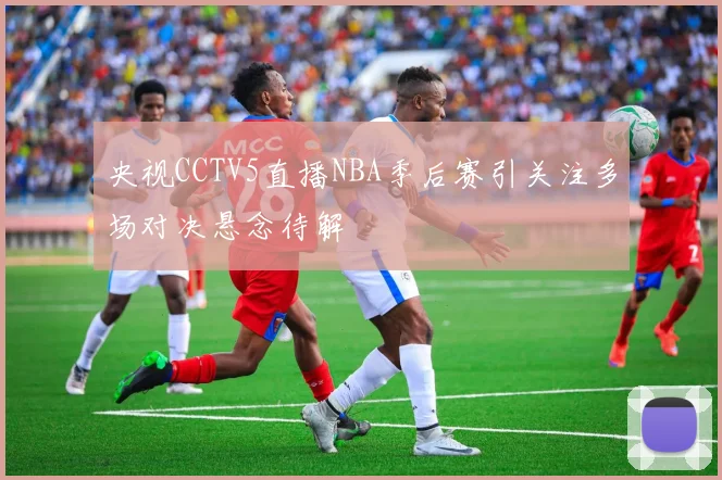央视CCTV5直播NBA季后赛引关注多场对决悬念待解