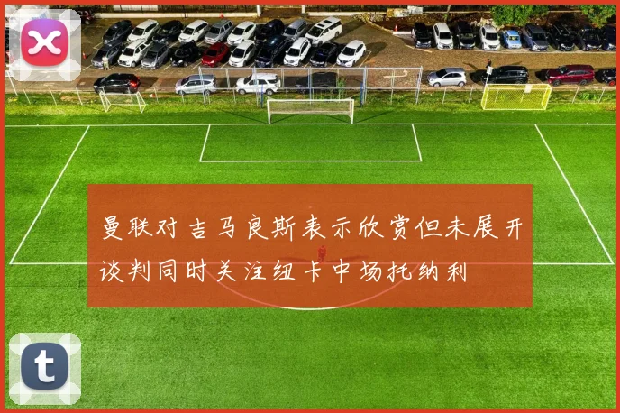 曼联对吉马良斯表示欣赏但未展开谈判同时关注纽卡中场托纳利