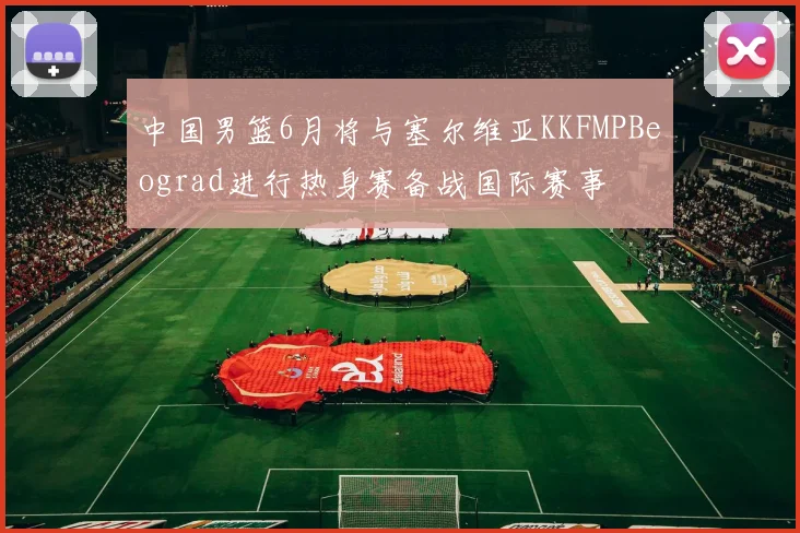 中国男篮6月将与塞尔维亚KKFMPBeograd进行热身赛备战国际赛事