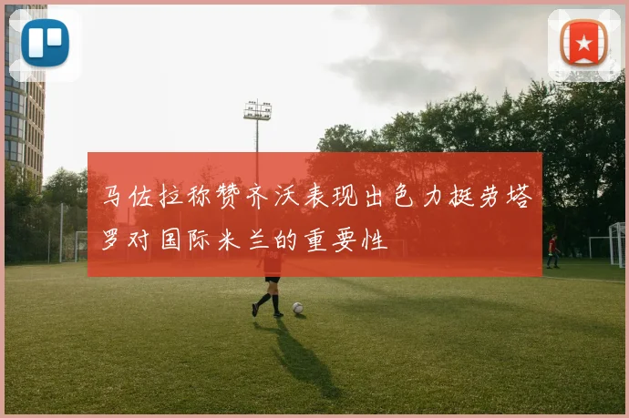 马佐拉称赞齐沃表现出色力挺劳塔罗对国际米兰的重要性