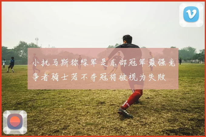 小托马斯称绿军是东部冠军最强竞争者骑士若不夺冠将被视为失败